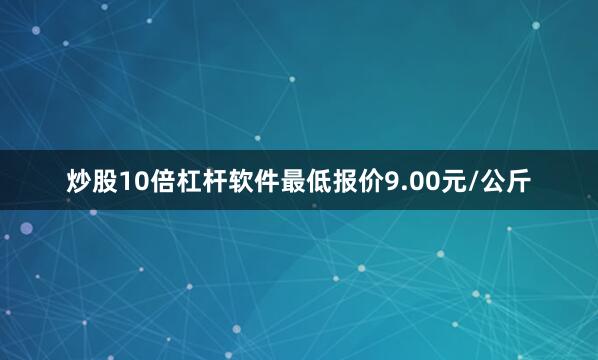 炒股10倍杠杆软件最低报价9.00元/公斤