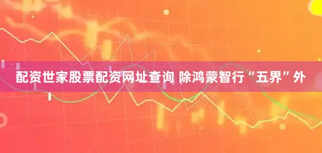 配资世家股票配资网址查询 除鸿蒙智行“五界”外