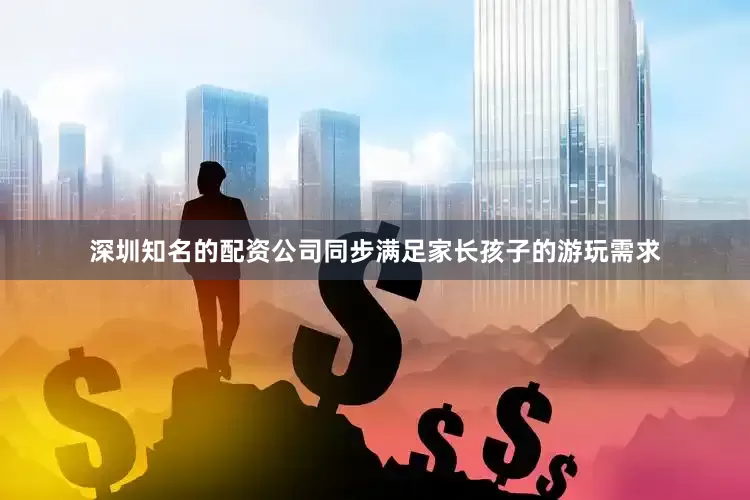 深圳知名的配资公司同步满足家长孩子的游玩需求