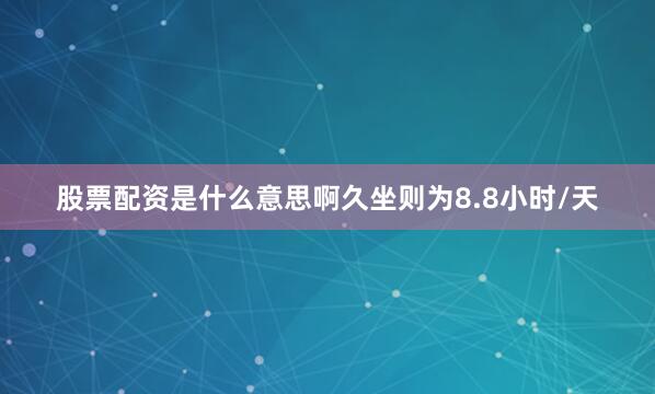 股票配资是什么意思啊久坐则为8.8小时/天