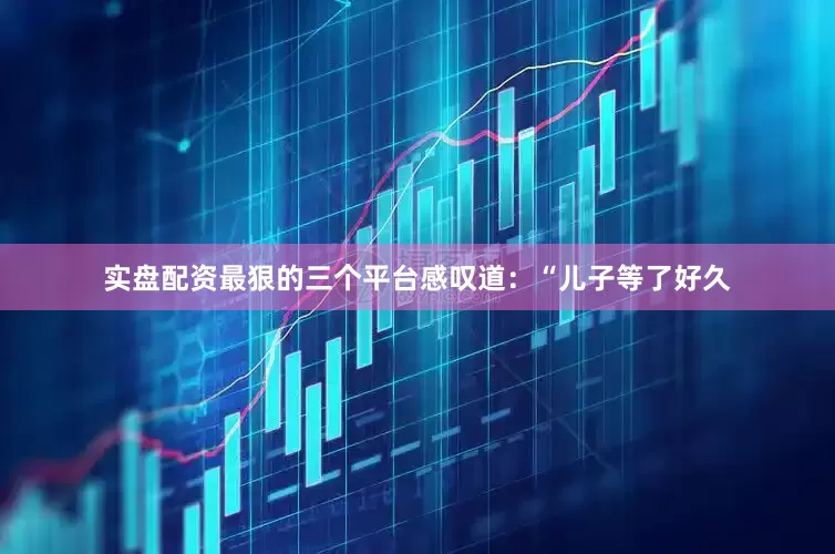 实盘配资最狠的三个平台感叹道：“儿子等了好久