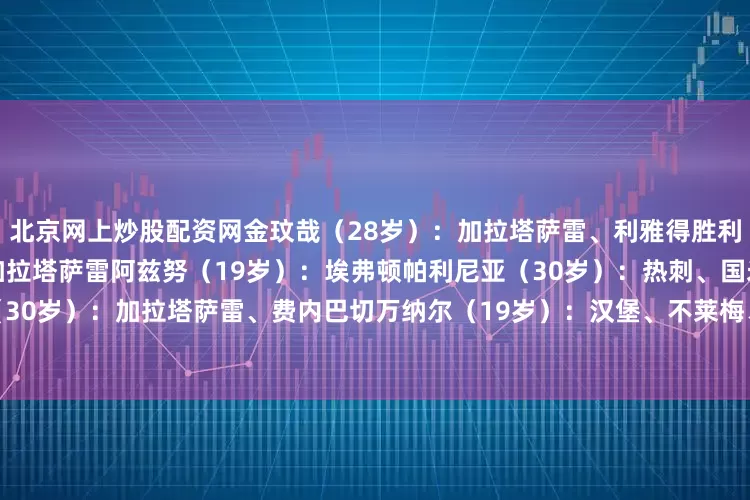北京网上炒股配资网　　金玟哉（28岁）：加拉塔萨雷、利雅得胜利　　博伊（24岁）：马赛、加拉塔萨雷　　阿兹努（19岁）：埃弗顿　　帕利尼亚（30岁）：热刺、国米、曼联　　格纳布里（30岁）：加拉塔萨雷、费内巴切　　万纳尔（19岁）：汉堡、不莱梅、斯图加特　　萨拉戈萨（23岁）：葡体、巴萨、塞尔塔