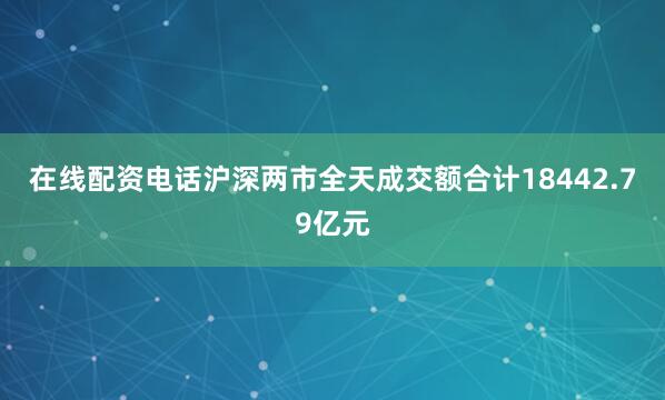 在线配资电话沪深两市全天成交额合计18442.79亿元