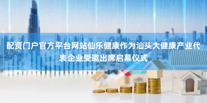 配资门户官方平台网站仙乐健康作为汕头大健康产业代表企业受邀出席启幕仪式