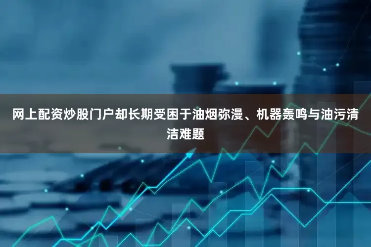 网上配资炒股门户却长期受困于油烟弥漫、机器轰鸣与油污清洁难题