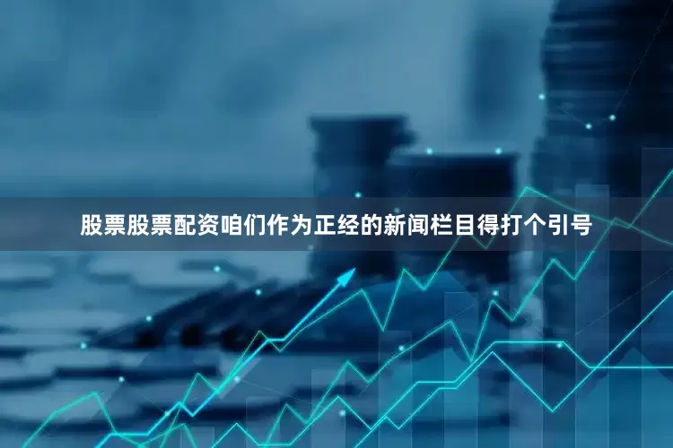 股票股票配资咱们作为正经的新闻栏目得打个引号