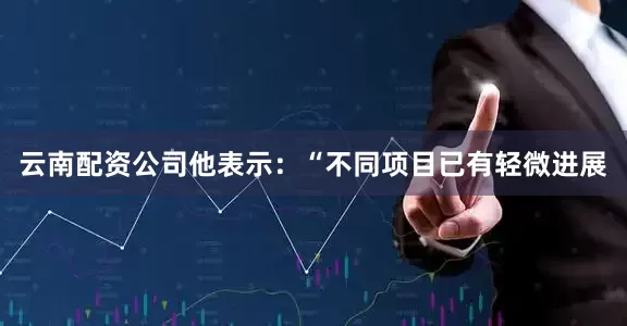 云南配资公司他表示：“不同项目已有轻微进展